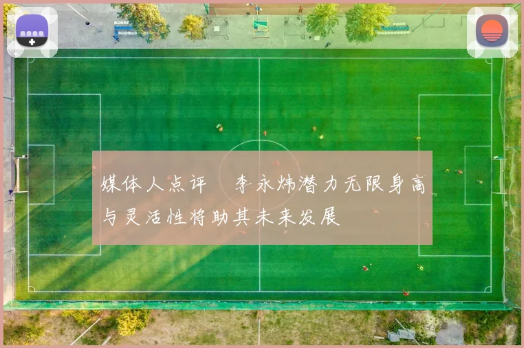 媒体人点评偰李永炜潜力无限身高与灵活性将助其未来发展