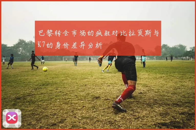 巴黎转会市场的疯狂对比拉莫斯与K7的身价差异分析
