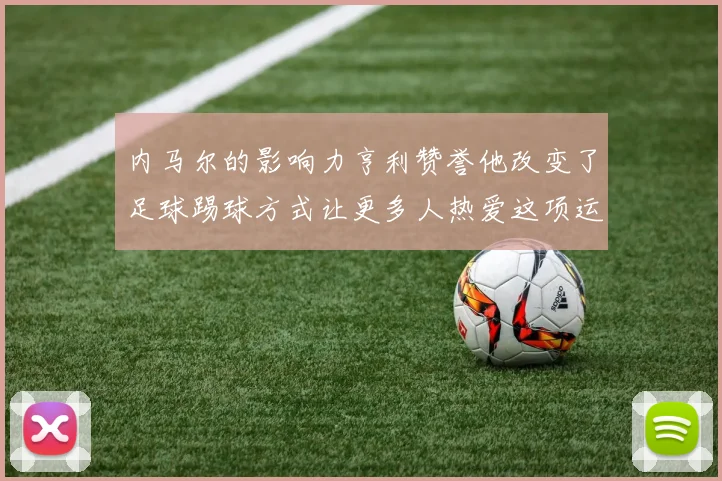 内马尔的影响力亨利赞誉他改变了足球踢球方式让更多人热爱这项运动