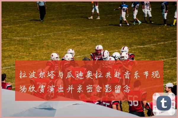拉波尔塔与瓜迪奥拉共赴音乐节现场欣赏演出并亲密合影留念