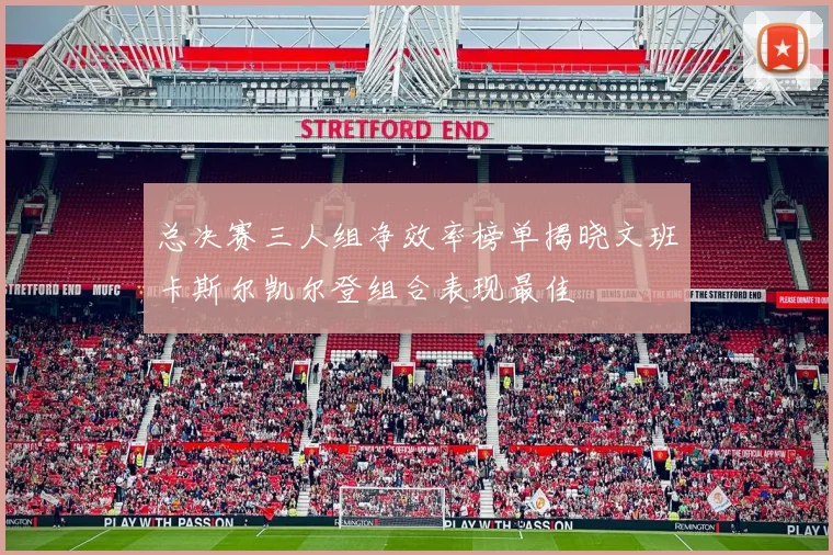 总决赛三人组净效率榜单揭晓文班卡斯尔凯尔登组合表现最佳