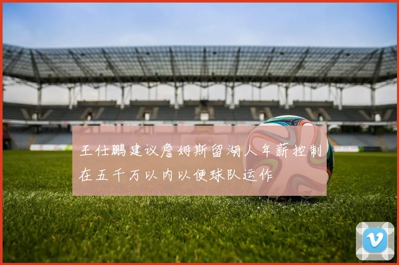 王仕鹏建议詹姆斯留湖人年薪控制在五千万以内以便球队运作