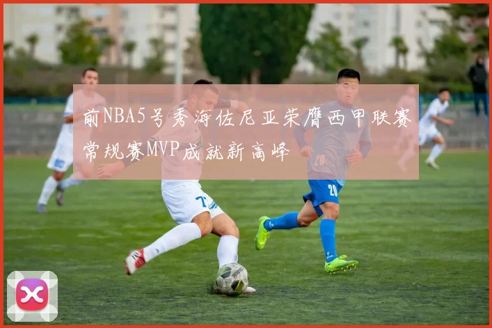 前NBA5号秀海佐尼亚荣膺西甲联赛常规赛MVP成就新高峰