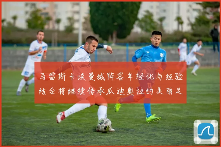 马雷斯卡谈曼城阵容年轻化与经验结合将继续传承瓜迪奥拉的美丽足球理念