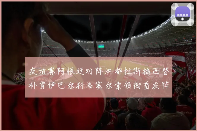友谊赛阿根廷对阵洪都拉斯梅西替补贾伊巴尔科洛塞尔索领衔首发阵容