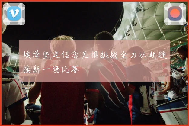 埃泽坚定信念无惧挑战全力以赴迎接新一场比赛