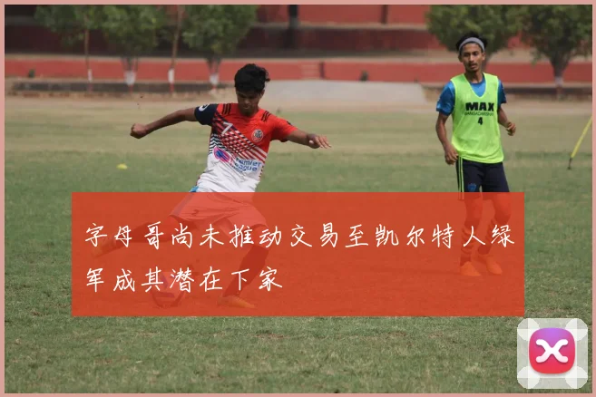 字母哥尚未推动交易至凯尔特人绿军成其潜在下家