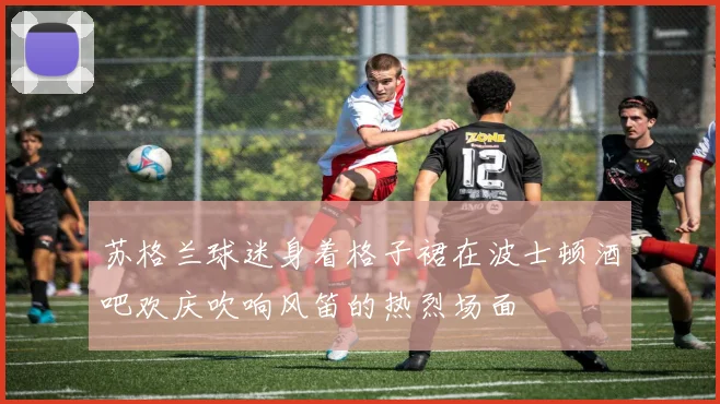 苏格兰球迷身着格子裙在波士顿酒吧欢庆吹响风笛的热烈场面