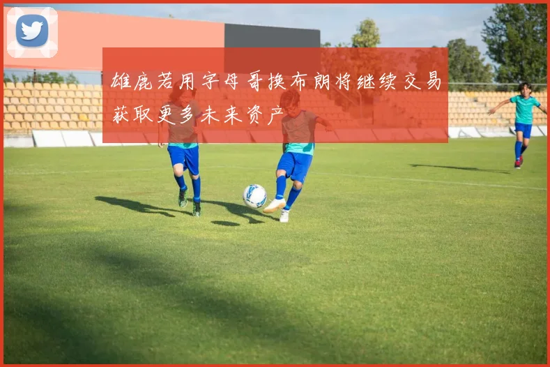 雄鹿若用字母哥换布朗将继续交易获取更多未来资产