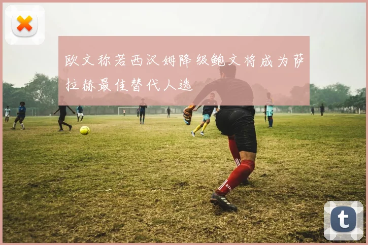 欧文称若西汉姆降级鲍文将成为萨拉赫最佳替代人选