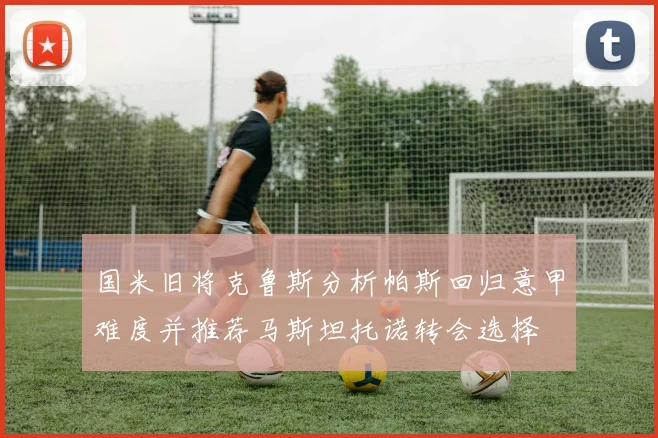 国米旧将克鲁斯分析帕斯回归意甲难度并推荐马斯坦托诺转会选择