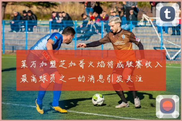 莱万加盟芝加哥火焰将成联赛收入最高球员之一的消息引发关注